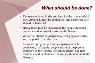 Ganga Action Plan (GAP) The Ganga Action Plan or GAP was a program launched by Rajiv Gandhi in April 1985 in order to reduce the pollution load on the river. The program was launched with much fanfare, but it failed to decrease the pollution level in the river, after spending 901.71 crore  (approx.1010) rupees over a period of 15 years. The activities of GAP phase I initiated in 1985 were declared closed on 31 March 2000. The steering Committee of the national river conservation Authority reviewed the progress of the GAP and necessary correction on the basis of lessons learned and experiences gained from the GAP phase; 2.00 schemes have been completed under this plan. A million liters of sewage is targeted to be intercepted, diverted and treated. The Phase-II of the program was approved in stages from 1993 onwards, and included the following tributaries of Ganga: Yamuna, Gomti, Damodar and Mahananda. As of 2011, it is currently under implementation. 