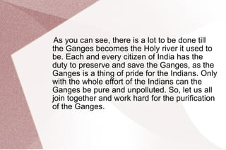 6.Lack of local technical expert committees for monitoring the work. 7.Least input from multidisciplinary environmental experts in policy planning of the Ganga Action Plan. 8.Short of global tender policies for formulation and execution of pollution control projects. 9.Improper mass awareness and involvement of Ganga users in different projects. 10.Lack of long term involvement of authorities to fix responsibilities for failure. 11. Least political dedication and vision to save the Ganga. 
