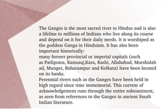 The Ganges is the most sacred river to Hindus and is also a lifeline to millions of Indians who live along its course and depend on it for their daily needs. It is worshiped as the goddess Ganga in Hinduism. It has also been important historically:  many former provincial or imperial capitals (such as Patliputra, Kannauj,Kara, Kashi, Allahabad, Murshidabad, Munger, Baharampur and Kolkata) have been located on its banks. Perennial rivers such as the Ganges have been held in high regard since time immemorial. This current of acknowledgement runs through the entire subcontinent, as seen from references to the Ganges in ancient South Indian literature. 