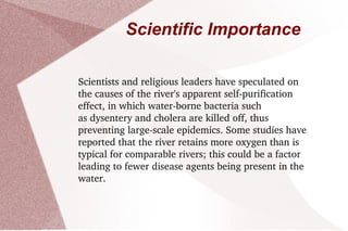 Scientific Importance Scientists and religious leaders have speculated on the causes of the river's apparent self-purification effect, in which water-borne bacteria such as dysentery and cholera are killed off, thus preventing large-scale epidemics. Some studies have reported that the river retains more oxygen than is typical for comparable rivers; this could be a factor leading to fewer disease agents being present in the water. 