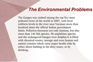 The Environmental Problems The Ganges was ranked among the top five most polluted rivers of the world in 2007, with fecal coliform levels in the river near Varanasi more than hundred times the official Indian government limits. Pollution threatens not only humans, but also more than 140 fish species, 90 amphibian species and the endangered Ganges river dolphin.It is filled with chemical wastes, sewage and even human and animal remains which carry major health risks by either direct bathing in the dirty water, or by drinking.   