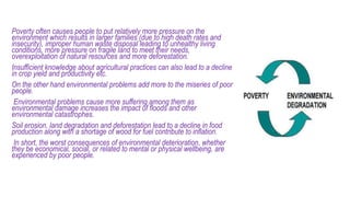 Poverty often causes people to put relatively more pressure on the
environment which results in larger families (due to high death rates and
insecurity), improper human waste disposal leading to unhealthy living
conditions, more pressure on fragile land to meet their needs,
overexploitation of natural resources and more deforestation.
Insufficient knowledge about agricultural practices can also lead to a decline
in crop yield and productivity etc.
On the other hand environmental problems add more to the miseries of poor
people.
Environmental problems cause more suffering among them as
environmental damage increases the impact of floods and other
environmental catastrophes.
Soil erosion, land degradation and deforestation lead to a decline in food
production along with a shortage of wood for fuel contribute to inflation.
In short, the worst consequences of environmental deterioration, whether
they be economical, social, or related to mental or physical wellbeing, are
experienced by poor people.
 