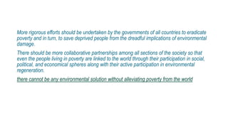 More rigorous efforts should be undertaken by the governments of all countries to eradicate
poverty and in turn, to save deprived people from the dreadful implications of environmental
damage.
There should be more collaborative partnerships among all sections of the society so that
even the people living in poverty are linked to the world through their participation in social,
political, and economical spheres along with their active participation in environmental
regeneration.
there cannot be any environmental solution without alleviating poverty from the world
 