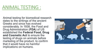 ANIMAL TESTING :
Animal testing for biomedical research
dates to the writings of the ancient
Greeks and since has evolved
considerably. In 1938, the Food and
Drug Administration (FDA) of US
established the Federal Food, Drug
and Cosmetic Act to ensure the
testing of drugs on animals before
marketing of the product, to confirm
that it would have no harmful
implications on humans.
 