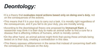 Deontology:
•It is a theory that evaluates moral actions based only on doing one’s duty, not
on the consequences of the actions.
•This means that if it is your duty to carry out a task, it is morally right regardless of
the consequences, and if you fail to do your duty, you are morally wrong.
•According to the deontological theory one proposed by Immanuel Kant, a
researcher may think it is their duty to make an animal suffer to find a cure for a
disease that is affecting millions of humans, which is morally correct.
•On the other hand, an animal activist might think that saving these animals being
tested on is their duty, creating a contradiction in this idea.
•This theory opposes utilitarianism in the sense that instead of concerning itself with
the consequence, it focuses on the duty.
 