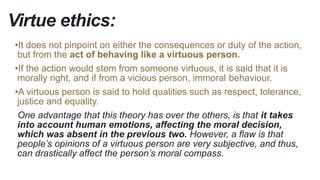 Virtue ethics:
•It does not pinpoint on either the consequences or duty of the action,
but from the act of behaving like a virtuous person.
•If the action would stem from someone virtuous, it is said that it is
morally right, and if from a vicious person, immoral behaviour.
•A virtuous person is said to hold qualities such as respect, tolerance,
justice and equality.
One advantage that this theory has over the others, is that it takes
into account human emotions, affecting the moral decision,
which was absent in the previous two. However, a flaw is that
people’s opinions of a virtuous person are very subjective, and thus,
can drastically affect the person’s moral compass.
 