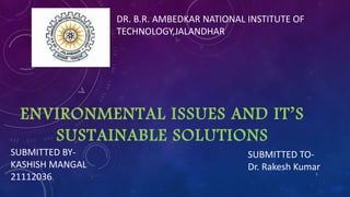 ENVIRONMENTAL ISSUES AND IT’S
SUSTAINABLE SOLUTIONS
DR. B.R. AMBEDKAR NATIONAL INSTITUTE OF
TECHNOLOGY,JALANDHAR
SUBMITTED BY-
KASHISH MANGAL
21112036
SUBMITTED TO-
Dr. Rakesh Kumar
1
 