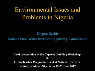 Environmental Issues and
Problems in Nigeria
Dogara Bashir
Kaduna State Water Services Regulatory Commission
Lead presentation at the Capacity Building Workshop
on
Green Teacher Programme held at National Teachers
Institute, Kaduna, Nigeria on 19-23 June 2017
 
