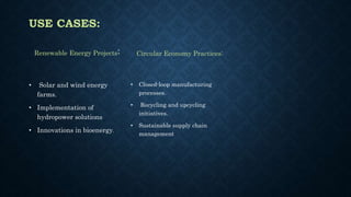 USE CASES:
Renewable Energy Projects:
• Solar and wind energy
farms.
• Implementation of
hydropower solutions
• Innovations in bioenergy.
Circular Economy Practices:
• Closed-loop manufacturing
processes.
• Recycling and upcycling
initiatives.
• Sustainable supply chain
management
 