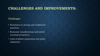 CHALLENGES AND IMPROVEMENTS:
Challenges:
• Resistance to change and traditional
practices.
• Economic considerations and initial
investment barriers.
• Lack of global cooperation and policy
alignment.
 