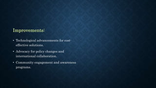 Improvements:
• Technological advancements for cost-
effective solutions.
• Advocacy for policy changes and
international collaboration.
• Community engagement and awareness
programs.
 