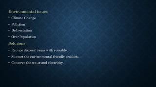 Environmental issues
• Climate Change
• Pollution
• Deforestation
• Over Population
Solutions:
• Replace disposal items with reusable.
• Support the environmental friendly products.
• Conserve the water and electricity.
 