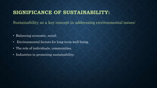 SIGNIFICANCE OF SUSTAINABILITY:
Sustainability as a key concept in addressing environmental issues:
• Balancing economic, social.
• Environmental factors for long-term well-being.
• The role of individuals, communities.
• Industries in promoting sustainability.
 