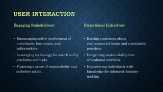 USER INTERACTION
Engaging Stakeholders:
• Encouraging active involvement of
individuals, businesses, and
policymakers.
• Leveraging technology for user-friendly
platforms and tools.
• Fostering a sense of responsibility and
collective action.
Educational Initiatives:
• Raising awareness about
environmental issues and sustainable
practices.
• Integrating sustainability into
educational curricula.
• Empowering individuals with
knowledge for informed decision-
making.
 
