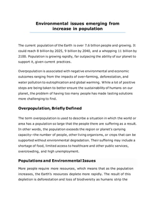 Environmental issues emerging from
increase in population
The current population of the Earth is over 7.6 billion people and growing. It
could reach 8 billion by 2025, 9 billion by 2040, and a whopping 11 billion by
2100. Population is growing rapidly, far outpacing the ability of our planet to
support it, given current practices.
Overpopulation is associated with negative environmental and economic
outcomes ranging from the impacts of over-farming, deforestation, and
water pollution to eutrophication and global warming. While a lot of positive
steps are being taken to better ensure the sustainability of humans on our
planet, the problem of having too many people has made lasting solutions
more challenging to find.
Overpopulation, Briefly Defined
The term overpopulation is used to describe a situation in which the world or
area has a population so large that the people there are suffering as a result.
In other words, the population exceeds the region or planet's carrying
capacity--the number of people, other living organisms, or crops that can be
supported without environmental degradation. Their suffering may include a
shortage of food, limited access to healthcare and other public services,
overcrowding, and high unemployment.
Populations and Environmental Issues
More people require more resources, which means that as the population
increases, the Earth’s resources deplete more rapidly. The result of this
depletion is deforestation and loss of biodiversity as humans strip the
 