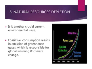 5. NATURAL RESOURCES DEPLETION 
 It is another crucial current 
environmental issue. 
 Fossil fuel consumption results 
in emission of greenhouse 
gases, which is responsible for 
global warming & climate 
change. 
 