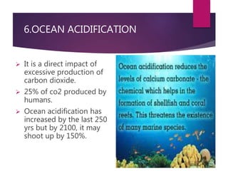 6.OCEAN ACIDIFICATION 
 It is a direct impact of 
excessive production of 
carbon dioxide. 
 25% of co2 produced by 
humans. 
 Ocean acidification has 
increased by the last 250 
yrs but by 2100, it may 
shoot up by 150%. 
 