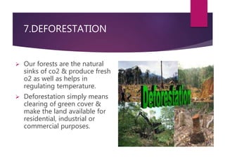 7.DEFORESTATION 
 Our forests are the natural 
sinks of co2 & produce fresh 
o2 as well as helps in 
regulating temperature. 
 Deforestation simply means 
clearing of green cover & 
make the land available for 
residential, industrial or 
commercial purposes. 
 