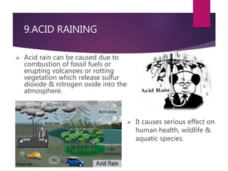 9.ACID RAINING 
 Acid rain can be caused due to 
combustion of fossil fuels or 
erupting volcanoes or rotting 
vegetation which release sulfur 
dioxide & nitrogen oxide into the 
atmosphere. 
 It causes serious effect on 
human health, wildlife & 
aquatic species. 
 