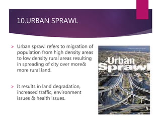 10.URBAN SPRAWL 
 Urban sprawl refers to migration of 
population from high density areas 
to low density rural areas resulting 
in spreading of city over more& 
more rural land. 
 It results in land degradation, 
increased traffic, environment 
issues & health issues. 
 