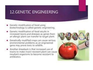 12.GENETIC ENGINEERING 
 Genetic modification of food using 
biotechnology is called genetic engineering. 
 Genetic modification of food results in 
increased toxins and diseases as genes from 
an allergic plant can transfer to target plant. 
 Genetically modified crops can cause serious 
environmental problems as an engineered 
gene may prove toxic to wildlife. 
 Another drawback is that increased use of 
toxins to make insect resistant plant can cause 
resultant organisms to become resistant to 
antibiotics. 
 