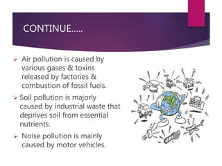 CONTINUE….. 
 Air pollution is caused by 
various gases & toxins 
released by factories & 
combustion of fossil fuels. 
 Soil pollution is majorly 
caused by industrial waste that 
deprives soil from essential 
nutrients. 
 Noise pollution is mainly 
caused by motor vehicles. 
 