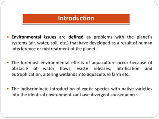 Introduction
 Environmental issues are defined as problems with the planet's
systems (air, water, soil, etc.) that have developed as a result of human
interference or mistreatment of the planet.
 The foremost environmental effects of aquaculture occur because of
obstacle of water flows, waste releases, nitrification and
eutrophication, altering wetlands into aquaculture farm etc..
 The indiscriminate introduction of exotic species with native varieties
into the identical environment can have divergent consequence.
 