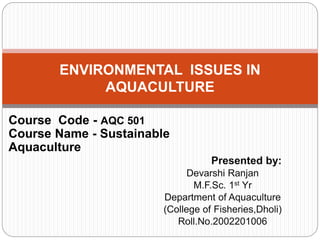 Presented by:
Devarshi Ranjan
M.F.Sc. 1st Yr
Department of Aquaculture
(College of Fisheries,Dholi)
Roll.No.2002201006
ENVIRONMENTAL ISSUES IN
AQUACULTURE
Course Code - AQC 501
Course Name - Sustainable
Aquaculture
 