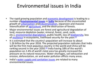 Environmental issues in India

• The rapid growing population and economic development is leading to a
  number ofenvironmental issues in India because of the uncontrolled
  growth of urbanization andindustrialization, expansion and massive
  intensification of agriculture, and the destruction of forests.
• Major environmental issues are forest and agricultural degradation of
  land, resource depletion (water, mineral, forest, sand, rocks
  etc.), environmental degradation, public health, loss of biodiversity, loss
  of resilience in ecosystems, livelihood security for the poor.[1]
• It is estimated that the country’s population will increase to about
  1.26 billion by the year 2016. The projected population indicates that India
  will be the first most populous country in the world and China will be
  ranking second in the year 2050.[2] India having 18% of the world's
  population on 2.4% of world's total area has greatly increased the
  pressure on its natural resources. Water shortages, soil exhaustion and
  erosion, deforestation, air and water pollution afflicts many areas.
• India's water supply and sanitation issues are related to many
  environmental issues.
 