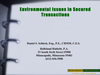 Environmental Issues in Secured 
Transactions 
Daniel S. Schleck, Esq., P.E., CHMM, C.E.S. 
Halleland Habicht, P.A. 
33 South Sixth Street #3900 
Minneapolis, Minnesota 55402 
A Professional Association 
(612) 836-5500 
 