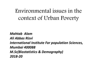 Environmental issues in the
context of Urban Poverty
Mahtab Alam
Ali Abbas Rizvi
International Institute For population Sciences,
Mumbai 400088
M.Sc(Biostatistics & Demography)
2018-20
 