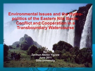 Environmental Issues and the Hydro-
 politics of the Eastern Nile Basin:
   Conflict and Cooperation in a
    Transboundary Watercourse


                   By:
        Zerihun Abebe Yigzaw
               June 2011
            Dilla University
 