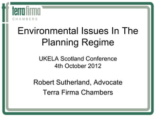 Environmental Issues In The
     Planning Regime
    UKELA Scotland Conference
        4th October 2012

   Robert Sutherland, Advocate
     Terra Firma Chambers
 