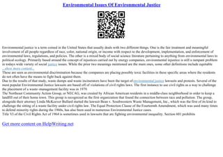 Environmental Issues Of Environmental Justice
Environmental justice is a term coined in the United States that usually deals with two different things. One is the fair treatment and meaningful
involvement of all people regardless of race, color, national origin, or income with respect to the development, implementation, and enforcement of
environmental laws, regulations, and policies. The other is a mixed body of social science literature pertaining to anything from environmental laws to
political ecology. Primarily based around the concept of injustices carried out by energy companies, environmental injustice is still a rampant problem
in todays wide variety of social justice issues. While the prior two meanings mentioned are the main ones, some other definitions include equitable
...show more content...
These are seen as environmental discrimination because the companies are placing possibly toxic facilities in these specific areas where the residents
do not often have the means to fight back against them.
Due to the results of that study, waste dumps and waste incinerators have been the target ofenvironmental justice lawsuits and protests. Several of the
most popular Environmental Justice lawsuits are based off of violations of civil rights laws. The first instance to use civil rights as a way to challenge
the placement of a waste–management facility was in 1979.
The Northeast Community Action Group, or NECAG, was created by African American residents in a middle–class neighborhood in order to keep a
landfill out of their home town. This group is recognized as the first organization that found the connection between race and pollution. The group,
alongside their attorney Linda McKeever Bullard started the lawsuit Bean v. Southwestern Waste Management, Inc., which was the first of its kind to
challenge the sitting of a waste facility under civil rights law. The Equal Protection Clause of the Fourteenth Amendment, which was used many times
to defend minority rights during the 1960s, has also been used in numerous Environmental Justice cases.
Title VI of the Civil Rights Act of 1964 is sometimes used in lawsuits that are fighting environmental inequality. Section 601 prohibits
Get more content on HelpWriting.net
 