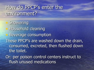 How do PPCP’s enter the environment? Showering Household cleaning Beverage consumption These PPCP’s are washed down the drain, consumed, excreted, then flushed down the toilet. Or: per poison control centers instruct to flush unused medications 
