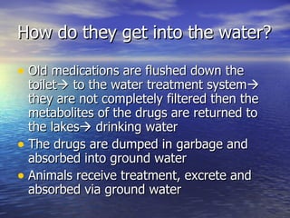 How do they get into the water? Old medications are flushed down the toilet   to the water treatment system   they are not completely filtered then the metabolites of the drugs are returned to the lakes   drinking water  The drugs are dumped in garbage and  absorbed into ground water Animals receive treatment, excrete and absorbed via ground water 