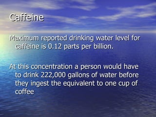 Caffeine Maximum reported drinking water level for caffeine is 0.12 parts per billion. At this concentration a person would have to drink 222,000 gallons of water before they ingest the equivalent to one cup of coffee 