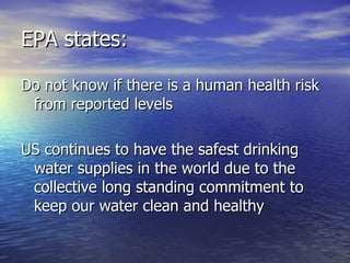 EPA states: Do not know if there is a human health risk from reported levels US continues to have the safest drinking water supplies in the world due to the collective long standing commitment to keep our water clean and healthy 