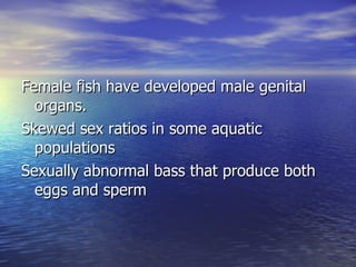 Female fish have developed male genital organs. Skewed sex ratios in some aquatic populations Sexually abnormal bass that produce both eggs and sperm 