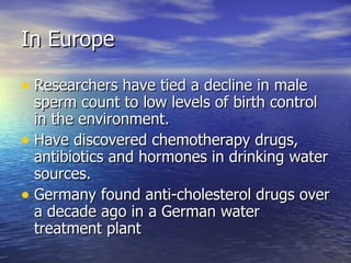 In Europe Researchers have tied a decline in male sperm count to low levels of birth control in the environment. Have discovered chemotherapy drugs, antibiotics and hormones in drinking water sources. Germany found anti-cholesterol drugs over a decade ago in a German water treatment plant 