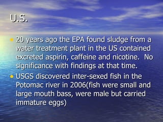 U.S. 20 years ago the EPA found sludge from a water treatment plant in the US contained excreted aspirin, caffeine and nicotine.  No significance with findings at that time. USGS discovered inter-sexed fish in the Potomac river in 2006(fish were small and large mouth bass, were male but carried immature eggs) 
