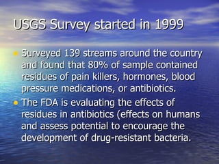 USGS Survey started in 1999 Surveyed 139 streams around the country and found that 80% of sample contained residues of pain killers, hormones, blood pressure medications, or antibiotics. The FDA is evaluating the effects of residues in antibiotics (effects on humans and assess potential to encourage the development of drug-resistant bacteria. 