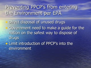 Preventing PPCP’s from entering the Environment per EPA Direct disposal of unused drugs Government need to make a guide for the nation on the safest way to dispose of drugs Limit introduction of PPCP’s into the environment 