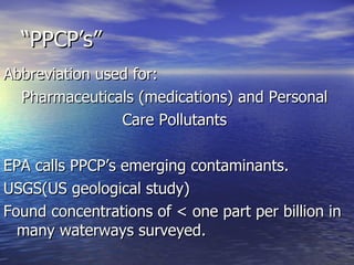 “PPCP’s” Abbreviation used for: Pharmaceuticals (medications) and Personal  Care Pollutants  EPA calls PPCP’s emerging contaminants. USGS(US geological study) Found concentrations of < one part per billion in many waterways surveyed. 