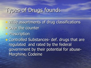 Types of Drugs found: Wide assortments of drug classifications  Over the counter Prescription Controlled Substances- def. drugs that are regulated  and rated by the federal government by their potential for abuse- Morphine, Codeine 