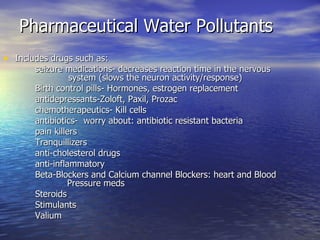 Pharmaceutical Water Pollutants Includes drugs such as: seizure medications- decreases reaction time in the nervous    system (slows the neuron activity/response) Birth control pills- Hormones, estrogen replacement antidepressants-Zoloft, Paxil, Prozac chemotherapeutics- Kill cells antibiotics-  worry about: antibiotic resistant bacteria pain killers  Tranquillizers anti-cholesterol drugs anti-inflammatory Beta-Blockers and Calcium channel Blockers: heart and Blood  Pressure meds Steroids Stimulants Valium 