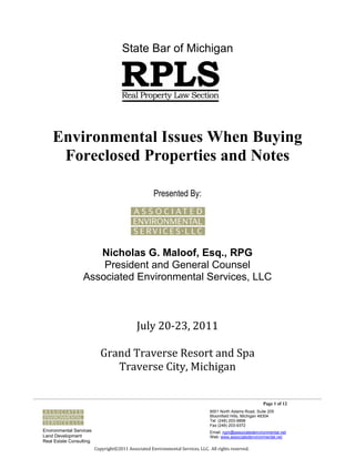 State Bar of Michigan




    Environmental Issues When Buying
     Foreclosed Properties and Notes

                                                     Presented By:




                     Nicholas G. Maloof, Esq., RPG
                      President and General Counsel
                  Associated Environmental Services, LLC



                                             July 20-23, 2011

                           Grand Traverse Resort and Spa
                              Traverse City, Michigan


                                                                                                           Page 1 of 12
                                                                                 6001 North Adams Road, Suite 205
                                                                                 Bloomfield Hills, Michigan 48304
                                                                                 Tel: (248) 203-9898
                                                                                 Fax (248) 203-9372
Environmental Services                                                           Email: ngm@associatedenvironmental.net
Land Development                                                                 Web: www.associatedenvironmental.net
Real Estate Consulting
                         Copyright©2011 Associated Environmental Services, LLC. All rights reserved.
 