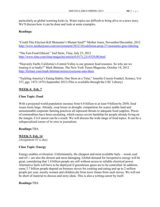 J440 SYLLABUS SPRING 2013                      10 | P a g e


particularly as global warming kicks in. Water topics are difficult to bring alive in a news story.
We’ll discuss how it can be done and look at some examples.

Readings:


“Could This Election Kill Monsanto’s Mutant Seed?” Mother Jones, November/December, 2012
http://www.motherjones.com/environment/2012/10/california-prop-37-monsanto-gmo-labeling

“The Fast-Food Ethicist.” Joel Stein, Time, July 23, 2012
http://www.time.com/time/magazine/article/0,9171,2119329,00.html

“Heavenly Earth; California’s Central Valley is our greatest food resource. So why are we
treating it so badly?” Mark Bittman, The New York Times Magazine, October 14, 2012
http://byliner.com/mark-bittman/stories/everyone-eats-there

“Tackling America’s Eating Habits, One Store at a Time,” Jennifer Couzin-Frankel, Science, Vol
337, pgs. 1473-1475) September 2012 (This is available through the USC Library)

WEEK 4: Feb. 7

Class Topic: Food

With a projected world population increase from 6.8 billion to at least 9 billion by 2050, food
issues loom large. Already, crop losses to drought, competition for scarce arable land and
unsustainable corporate farming practices all represent threats to adequate food supplies. Prices
of commodities have been escalating, which causes severe hardship for people already living on
the margin. Civil unrest can be a result. We will discuss the wide range of food topics. It can be a
subspecialized career of its own in journalism.

Readings:TBA

WEEK 5: Feb. 14
(Assignment #1 is due)

Class Topic: Energy

Energy enables civilization. Unfortunately, the cheapest and most available fuels – wood, coal
and oil -- are also the dirtiest and most damaging. Global demand for inexpensive energy will be
great, considering that 1.4 billion people are still without access to reliable electrical power.
Alternative fuels will have to be deployed if greenhouse gases are to be controlled. In addition,
some 2.7 billion people depend on biomass stoves for cooking and eating and up to 2 million
people per year, mostly women and children,die from toxic fumes from such stoves. We will not
be short of material to discuss and story ideas. This is also a writing career by itself.

Readings:TBA
 