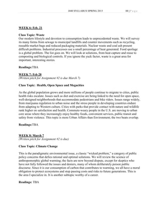 J440 SYLLABUS SPRING 2013                       11 | P a g e




WEEK 6: Feb. 21

Class Topic: Waste
Our modern lifestyle and devotion to consumption leads to unprecedented waste. We will survey
its many forms from sewage to municipal landfills and counter movements such as recycling,
reusable market bags and reduced packaging materials. Nuclear waste and coal ash present
difficult problems. Industrial processes use a small percentage of heat generated. Food spoilage
is a global problem. The list goes on. We will look at solutions, from heat capture and reuse to
composting and biological controls. If you ignore the yuck factor, waste is a great area for
important, interesting stories.

Readings:TBA

WEEK 7: Feb 28
(Written pitch for Assignment #2 is due March 7)

Class Topic: Health, Open Space and Megacities

As the global population grows and more millions of people continue to migrate to cities, public
health risks escalate. Issues such as diet and exercise are being linked to the need for open space,
well-designed neighborhoods that accommodate pedestrians and bike riders. Issues range widely,
from marijuana regulation to urban noise and the stress people in developing countries endure
from adapting to Western culture. Cities with parks that provide contact with nature and wildlife
rank higher on satisfaction and health. Commute-weary people in the U.S. are moving to urban
core areas where they increasingly enjoy healthy foods, convenient services, public transit and
safety from violence. This topic is more Urban Affairs than Environment; the two beats overlap.

Readings:TBA


WEEK 8: March 7
(Written pitch for Assignment #2 is due)

Class Topic: Climate Change

This is the paradigmatic environmental issue, a classic “wicked problem,” a category of public
policy concerns that defies rational and optimal solutions. We will review the science of
anthropomorphic global warming; the facts are now beyond dispute, except for skeptics who
have not fully followed the issues and deniers, many of whom deliberately poison public
discourse. Since it is our consumption of carbon that contributes to warming, we all have a moral
obligation to protect ecosystems and stop passing costs and risks to future generations. This is
the area I specialize in. It is another subtopic worthy of a career.

Readings: TBA
 