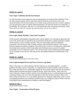 J440 SYLLABUS SPRING 2013                       13 | P a g e




WEEK 12: April 11

Class Topic: California and the Environment

No state has taken a more aggressive role in protecting the environment than California. From
the early conservationists such as John Muir and the formation of the Sierra Club to the
successful battles with the auto industry over vehicle smog controls and, most recently, adoption
of a cap-and-trade system to regulate industrial polluters, the state has led the way nationally, if
not globally. We will look at why that is so and whether the state is harming its economy. (Note:
Time will be set aside for 5-minute tag-team meetings with me in my office.)

WEEK 13: April 18

Class Topic: Public Morality, Values and Corruption

Social scientists, philosophers and public policy experts appear to be reaching an agreement that
most of the actions that are harmful to the environment and threaten a global ecological collapse
can be traced to a crisis in public morality. They are increasingly critical of traditional
economists, who maintain a faith in market solutions and cost-benefit analysis. They ascribe
political stagnation to public corruption. They believe that a return to civil discourse, responsible
citizenship and a rejection of both materialism and utilitarianism are essential if a global
catastrophe is to be avoided this century. We will discuss the values and principles philosophers
say are essential to our survival. This may be the most difficult domain to communicate to the
public.

WEEK 14: April 25
(A draft of you final project is due next week.)

Class Topic:Ecological Stress and Ways to Preserve the Planet

Many of the topics we will be dealing with this semester are seemingly hopeless – complex
problems that defy solutions. Therefore, it’s important that we look carefully at threats society
faces today and find ways to build public support for the possibly radical steps that are needed to
address global warming and global ecological decline. In previous history, major and even
minor wholesale changes in public opinion, from abolishing slavery to curbing drunk driving and
controlling tobacco use, have been accomplished in relatively short time periods. What will it
take to bring out the best in us, to get global agreement on “doing the right thing” when it comes
to mitigating greenhouse gas emissions and protecting vital ecological systems? What is the role
of journalism and communication in helping to make that happen?

WEEK 15: May 2
(Draft of final project is due)

Class Topics: Presentation of Final Projects
 